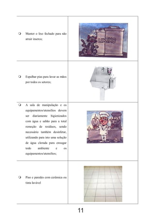

Manter o lixo fechado para não
atrair insetos;



Espalhar pias para lavar as mãos
por todos os setores;



A sala de manipulação e os
equipamentos/utensílios devem
ser

diariamente

higienizados

com água e sabão para a total
remoção de resíduos, sendo
necessário também desinfetar,
utilizando para isto uma solução
de água clorada para enxugar
todo

ambiente

e

os

equipamentos/utensílios;



Piso e paredes com cerâmica ou
tinta lavável

11

 