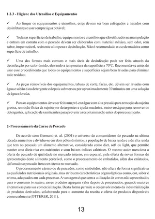 1.2.3 - Higiene dos Utensílios e Equipamentos

Ao limpar os equipamentos e utensílios, estes devem ser bem esfregados e tratados com
desinfetantes e usar sempre água potável;

Todas as superfícies de trabalho, equipamentos e utensílios que são utilizados na manipulação
e entram em contato com o pescado devem ser elaborados com material atóxico, sem odor, sem
sabor, impermeável, resistente a limpeza e desinfecção. Não é recomendado o uso de madeira como
superfície de trabalho;

Uma das formas mais comuns e mais úteis de desinfecção pode ser feita através da
desinfecção por calor úmido, elevando a temperatura da superfície a 70ºC. Recomenda-se antes de
usar esse procedimento que todos os equipamentos e superfícies sejam bem lavadas para eliminar
todo resíduo;

As peças removíveis dos equipamentos, tabuas de corte, facas, etc. devem ser lavadas com
água e sabão e/ou detergente e depois submersos por aproximadamente 30 minutos em uma solução
de água clorada;

Para os equipamentos deve ser feito um pré-enxágue com alta pressão para remoção da sujeira
grossa, remoção física da sujeira por detergentes e ajuda mecânica, outro enxágue para remover os
detergentes, aplicação de sanitizantes para prevenir a recontaminação antes do processamento.

2- Processamento da Carne de Pescado
De acordo com Germano et. al. (2001) o universo de consumidores de pescado na ultima
década aumentou e dividiu-se em dois pólos distintos: a população de baixa renda e a de alta renda
que tem no pescado um alimento alternativo, considerado como diet, soft ou light, que permite
manter uma dieta rica em nutrientes e com baixos índices calóricos. O mesmo autor menciona a
oferta de pescado de qualidade no mercado interno, em especial, pela oferta de novas formas de
apresentação deste alimento perecível, como o processamento de embutidos, além dos enlatados,
defumados e pescado fresco existente no mercado.
O processamento cárneo ou de pescados, como embutidos, não altera de forma signiﬁcativa
as qualidades nutricionais originais, mas atribuem características organolépticas como, cor, sabor e
aroma, adequados em cada processo. A vantagem é que com a utilização de cortes não aproveitados
para o consumo in natura, esses produtos agregam valor depois de processados, gerando maiores
alternativas para sua comercialização. Desta forma permite o desenvolvimento da industrialização
de produtos derivados, colaborando para o aumento da receita e oferta de produtos disponíveis
comercialmente (OTTERER, 2011).

13

 