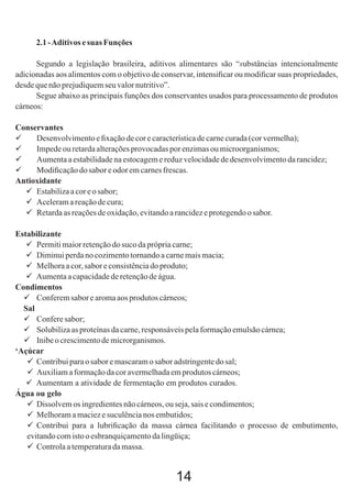 2.1 - Aditivos e suas Funções
Segundo a legislação brasileira, aditivos alimentares são “substâncias intencionalmente
adicionadas aos alimentos com o objetivo de conservar, intensiﬁcar ou modiﬁcar suas propriedades,
desde que não prejudiquem seu valor nutritivo”.
Segue abaixo as principais funções dos conservantes usados para processamento de produtos
cárneos:
Conservantes

Desenvolvimento e ﬁxação de cor e característica de carne curada (cor vermelha);

Impede ou retarda alterações provocadas por enzimas ou microorganismos;

Aumenta a estabilidade na estocagem e reduz velocidade de desenvolvimento da rancidez;

Modiﬁcação do sabor e odor em carnes frescas.
Antioxidante
 Estabiliza a cor e o sabor;
 Aceleram a reação de cura;
 Retarda as reações de oxidação, evitando a rancidez e protegendo o sabor.
Estabilizante
 Permiti maior retenção do suco da própria carne;
 Diminui perda no cozimento tornando a carne mais macia;
 Melhora a cor, sabor e consistência do produto;
 Aumenta a capacidade de retenção de água.
Condimentos
 Conferem sabor e aroma aos produtos cárneos;
Sal
 Confere sabor;
 Solubiliza as proteínas da carne, responsáveis pela formação emulsão cárnea;
 Inibe o crescimento de microrganismos.
‘Açúcar
 Contribui para o sabor e mascaram o sabor adstringente do sal;
 Auxiliam a formação da cor avermelhada em produtos cárneos;
 Aumentam a atividade de fermentação em produtos curados.
Água ou gelo
 Dissolvem os ingredientes não cárneos, ou seja, sais e condimentos;
 Melhoram a maciez e suculência nos embutidos;
 Contribui para a lubriﬁcação da massa cárnea facilitando o processo de embutimento,
evitando com isto o esbranquiçamento da lingüiça;
 Controla a temperatura da massa.

14

 