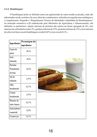 2.2.2- Hambúrguer
O hambúrguer pode ser deﬁnido como um aglomerado de carne moída ou picada, onde são
adicionados sal de cozinha e de cura, além dos condimentos, sofrendo em seguida uma moldagem e
o congelamento. Segundo o “Regulamento Técnico de Identidade e Qualidade de Hambúrgueres”
na instrução normativa n.20 estabelecido pelo Ministério da Agricultura e Abastecimento, são
deﬁnidos os parâmetros: adição máxima de proteína não cárnea na forma agregada de 4%, teor
máximo de carboidratos totais 3%, gordura máxima de 23%, proteína mínima de 15% e teor máximo
de cálcio em base seca de hambúrguer cozido 0,45% e nos crus de 0,1%.

16

 
