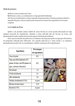 Modo de preparo:
a) Moer a carne em disco de 5 mm.
b) Misturar a carne, os condimentos e o trigo para kibe hidratado.
c) Colocar na embutideira, utilizar saquinho de gelo para dar o formato, portanto embutir o
saquinho de gelo e colocar o palito para churrasco no centro dos saquinhos levá-los para
congelar.
2.2.4- Quibe de Peixe
Quibe é um produto cárneo obtido de carne bovina ou ovina moída adicionado de trigo
integral acrescido de ingredientes. Quando a carne utilizada não for bovina ou ovina, será
denominado de quibe seguido do nome da espécie animal de procedência.
Para o processamento do quibe deve-se hidratar o de trigo para quibe em água por 60 minutos,
na proporção indicada pelo fabricante. Em seguida adiciona-se a carne moída e os temperos,
passando pelo moedor, faz-se a modelagem, embala e armazena sob congelamento.

18

 