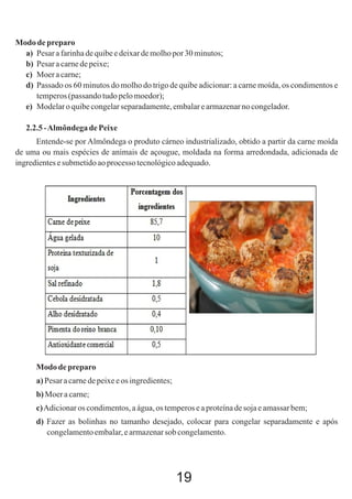 Modo de preparo
a) Pesar a farinha de quibe e deixar de molho por 30 minutos;
b) Pesar a carne de peixe;
c) Moer a carne;
d) Passado os 60 minutos do molho do trigo de quibe adicionar: a carne moída, os condimentos e
temperos (passando tudo pelo moedor);
e) Modelar o quibe congelar separadamente, embalar e armazenar no congelador.
2.2.5 - Almôndega de Peixe
Entende-se por Almôndega o produto cárneo industrializado, obtido a partir da carne moída
de uma ou mais espécies de animais de açougue, moldada na forma arredondada, adicionada de
ingredientes e submetido ao processo tecnológico adequado.

Modo de preparo
a) Pesar a carne de peixe e os ingredientes;
b) Moer a carne;
c) Adicionar os condimentos, a água, os temperos e a proteína de soja e amassar bem;
d) Fazer as bolinhas no tamanho desejado, colocar para congelar separadamente e após
congelamento embalar, e armazenar sob congelamento.

19

 