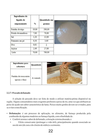 2.2.7- Pescado defumado
A seleção do pescado deve ser feita de modo a utilizar matéria-prima disponível na
região. Alguns consumidores mais exigentes preferem o peixe de rio, uma vez que atribuem ao
peixe de açude um sabor característico de lama. Peixes muito gordos devem ser evitados, para
se evitar a ranciﬁcação.
 Defumação: é um processo de aplicação, no alimento, de fumaça produzida pela

combustão de algumas madeiras ou fumaça líquida, com a ﬁnalidade de:
 Conferir aroma e sabor de defumado, coloração externa dourada; e

Efeito conservante (prolongar a vida útil), principalmente quando associado ao
uso de sais (de cura e do cloreto de sódio) e cozimento.

22

 