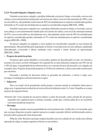 2.2.8 - Pescado Salgado e Salgado e seco
Entende-se por peixe salgado, o produto elaborado com peixe limpo, eviscerado, com ou sem
cabeça e convenientemente tratado pelo sal (cloreto de sódio), com nível de saturação de 100%, com
ou sem aditivos, não podendo conter mais de 50% de umidade para as espécies consideradas gordas,
tolerando-se 5% a mais de umidade para as espécies consideradas magras (BRASIL, 2000).
Entende-se por peixe salgado seco, o produto elaborado com peixe limpo, eviscerado, com ou
sem cabeça e convenientemente tratado pelo sal (cloreto de sódio), com nível de saturação mínima
de 95%, com ou sem aditivos, devidamente seco, não podendo conter mais de 40% de umidade para
as espécies consideradas gordas, tolerando-se 5% a mais de umidade para as espécies consideradas
magras (BRASIL, 2000).
Os peixes salgados ou salgados e secos podem ser classiﬁcados segundo as suas formas de
apresentação. São permitidas pela legislação as forma eviscerado (com ou sem cabeça), espalmado
(descabeçado, eviscerado e aberto mediante corte ventral) e outras formas de apresentação
(BRASIL, 2000).
 Preparo da matéria-prima

Os peixes após serem abatidos e eviscerados, podem ser descabeçados ou não, ser retirada a
escama e/ou couro, ou feito a ﬁletagem. Em seguida faz-se uma salmoura composta com 50% de sal
e 50% de água. A quantidade desta salmoura deve ser a mesma do peso de pescado a ser salgado, pó
exemplo: para 10 quilos de pescado prepara-se 10 litros de salmoura, e deixa o pescado em descanso
por uma hora.
Passando o período de descanso retirar os pescados da salmoura, e iniciar a salga seca,
ressalga e a tombagem conforme descrito a seguir.
 Salga seca

Deve ser usado sal de granulação média porque o mesmo atende as condições ideais para a
salga seca. A granulometria ideal do sal está na faixa de diâmetro entre 2 a 5 mm. Empilha-se a carne
de peixe da seguinte forma:
Primeiro dia: Uma camada de sal grosso depois a carne de pescado, outra camada de sal grosso,
seguindo esta seqüência para as demais camadas, sendo que a última pilha deve ser recoberta
com uma camada de sal grosso.
 Ressalga
Ressalgar usando a mesma quantidade de sal do primeiro dia. A pilha deve ser invertida, para
que as peças dispostas na parte superior passem a ocupar a posição inferior uniformizando assim a
pressão sobre as peças de carne de pescado.
Pilha de volta: Retorno à posição original da pilha com nova adição de sal, sendo esta a última
operação de salga, as etapas seguintes referem-se aos tombos.

24

 