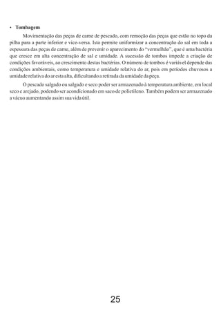  Tombagem

Movimentação das peças de carne de pescado, com remoção das peças que estão no topo da
pilha para a parte inferior e vice-versa. Isto permite uniformizar a concentração do sal em toda a
espessura das peças de carne, além de prevenir o aparecimento do “vermelhão”, que é uma bactéria
que cresce em alta concentração de sal e umidade. A sucessão de tombos impede a criação de
condições favoráveis, ao crescimento destas bactérias. O número de tombos é variável depende das
condições ambientais, como temperatura e umidade relativa do ar, pois em períodos chuvosos a
umidade relativa do ar esta alta, diﬁcultando a retirada da umidade da peça.
O pescado salgado ou salgado e seco poder ser armazenado à temperatura ambiente, em local
seco e arejado, podendo ser acondicionado em saco de polietileno. Também podem ser armazenado
a vácuo aumentando assim sua vida útil.

25

 