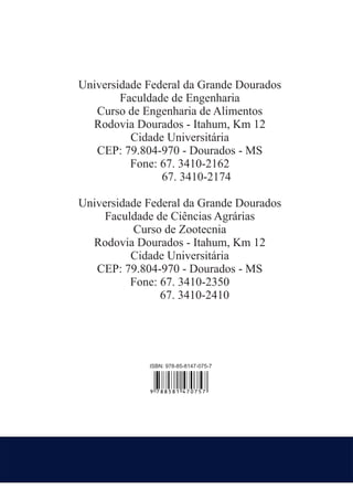 Universidade Federal da Grande Dourados
Faculdade de Engenharia
Curso de Engenharia de Alimentos
Rodovia Dourados - Itahum, Km 12
Cidade Universitária
CEP: 79.804-970 - Dourados - MS
Fone: 67. 3410-2162
67. 3410-2174
Universidade Federal da Grande Dourados
Faculdade de Ciências Agrárias
Curso de Zootecnia
Rodovia Dourados - Itahum, Km 12
Cidade Universitária
CEP: 79.804-970 - Dourados - MS
Fone: 67. 3410-2350
67. 3410-2410

ISBN: 978-85-8147-075-7

9 788581 470757

 