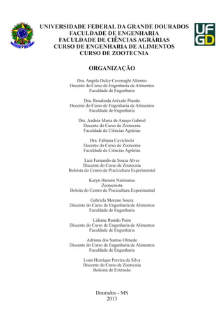 UNIVERSIDADE FEDERAL DA GRANDE DOURADOS
FACULDADE DE ENGENHARIA
FACULDADE DE CIÊNCIAS AGRÁRIAS
CURSO DE ENGENHARIA DE ALIMENTOS
CURSO DE ZOOTECNIA
ORGANIZAÇÃO
Dra. Angela Dulce Cavenaghi Altemio
Docente do Curso de Engenharia de Alimentos
Faculdade de Engenharia
Dra. Rosalinda Arévalo Pinedo
Docente do Curso de Engenharia de Alimentos
Faculdade de Engenharia
Dra. Andréa Maria de Araujo Gabriel
Docente do Curso de Zootecnia
Faculdade de Ciências Agrárias
Dra. Fabiana Cavichiolo
Docente do Curso de Zootecnia
Faculdade de Ciências Agrárias
Luiz Fernando de Souza Alves
Discente do Curso de Zootecnia
Bolsista do Centro de Piscicultura Experimental
Karyn Harumi Narimatsu
Zootecnista
Bolsita do Centro de Piscicultura Experimental
Gabriela Moreno Souza
Discente do Curso de Engenharia de Alimentos
Faculdade de Engenharia
Lidiane Ramão Paim
Discente do Curso de Engenharia de Alimentos
Faculdade de Engenharia
Adriana dos Santos Olmedo
Discente do Curso de Engenharia de Alimentos
Faculdade de Engenharia
Loan Henrique Pereira da Silva
Discente do Curso de Zootecnia
Bolsista de Extensão

Dourados - MS
2013

 