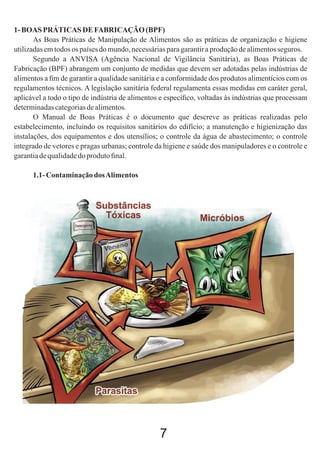 1- BOAS PRÁTICAS DE FABRICAÇÃO (BPF)
As Boas Práticas de Manipulação de Alimentos são as práticas de organização e higiene
utilizadas em todos os países do mundo, necessárias para garantir a produção de alimentos seguros.
Segundo a ANVISA (Agência Nacional de Vigilância Sanitária), as Boas Práticas de
Fabricação (BPF) abrangem um conjunto de medidas que devem ser adotadas pelas indústrias de
alimentos a ﬁm de garantir a qualidade sanitária e a conformidade dos produtos alimentícios com os
regulamentos técnicos. A legislação sanitária federal regulamenta essas medidas em caráter geral,
aplicável a todo o tipo de indústria de alimentos e especíﬁco, voltadas às indústrias que processam
determinadas categorias de alimentos.
O Manual de Boas Práticas é o documento que descreve as práticas realizadas pelo
estabelecimento, incluindo os requisitos sanitários do edifício; a manutenção e higienização das
instalações, dos equipamentos e dos utensílios; o controle da água de abastecimento; o controle
integrado de vetores e pragas urbanas; controle da higiene e saúde dos manipuladores e o controle e
garantia de qualidade do produto ﬁnal.
1.1- Contaminação dos Alimentos

7

 