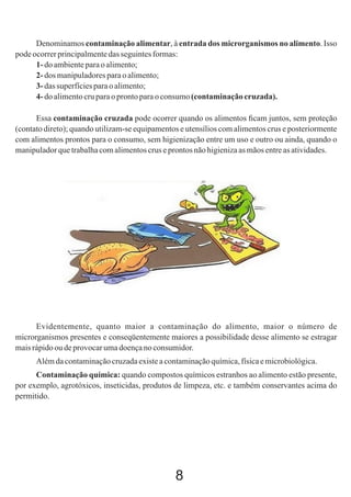 Denominamos contaminação alimentar, à entrada dos microrganismos no alimento. Isso
pode ocorrer principalmente das seguintes formas:
1- do ambiente para o alimento;
2- dos manipuladores para o alimento;
3- das superfícies para o alimento;
4- do alimento cru para o pronto para o consumo (contaminação cruzada).
Essa contaminação cruzada pode ocorrer quando os alimentos ﬁcam juntos, sem proteção
(contato direto); quando utilizam-se equipamentos e utensílios com alimentos crus e posteriormente
com alimentos prontos para o consumo, sem higienização entre um uso e outro ou ainda, quando o
manipulador que trabalha com alimentos crus e prontos não higieniza as mãos entre as atividades.

Evidentemente, quanto maior a contaminação do alimento, maior o número de
microrganismos presentes e conseqüentemente maiores a possibilidade desse alimento se estragar
mais rápido ou de provocar uma doença no consumidor.
Além da contaminação cruzada existe a contaminação química, física e microbiológica.
Contaminação química: quando compostos químicos estranhos ao alimento estão presente,
por exemplo, agrotóxicos, inseticidas, produtos de limpeza, etc. e também conservantes acima do
permitido.

8

 