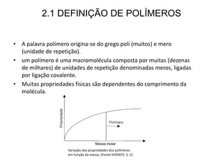2.1 DEFINIÇÃO DE POLÍMEROS
• A palavra polímero origina-se do grego poli (muitos) e mero
(unidade de repetição).
• um polímero é uma macromolécula composta por muitas (dezenas
de milhares) de unidades de repetição denominadas meros, ligadas
por ligação covalente.
• Muitas propriedades físicas são dependentes do comprimento da
molécula.
Variação das propriedades dos polímeros
em função da massa. (Fonte:VICENTE. S. C)
 