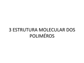 3 ESTRUTURA MOLECULAR DOS
POLIMÉROS
 