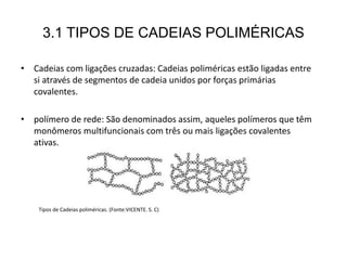 3.1 TIPOS DE CADEIAS POLIMÉRICAS
• Cadeias com ligações cruzadas: Cadeias poliméricas estão ligadas entre
si através de segmentos de cadeia unidos por forças primárias
covalentes.
• polímero de rede: São denominados assim, aqueles polímeros que têm
monômeros multifuncionais com três ou mais ligações covalentes
ativas.
Tipos de Cadeias poliméricas. (Fonte:VICENTE. S. C)
 