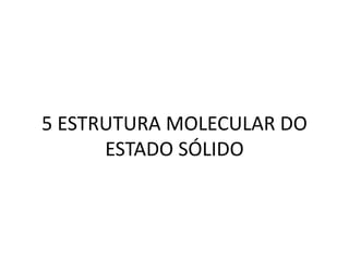 5 ESTRUTURA MOLECULAR DO
ESTADO SÓLIDO
 