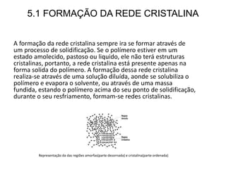 5.1 FORMAÇÃO DA REDE CRISTALINA
A formação da rede cristalina sempre ira se formar através de
um processo de solidificação. Se o polímero estiver em um
estado amolecido, pastoso ou liquido, ele não terá estruturas
cristalinas, portanto, a rede cristalina está presente apenas na
forma solida do polímero. A formação dessa rede cristalina
realiza-se através de uma solução diluída, aonde se solubiliza o
polímero e evapora o solvente, ou através de uma massa
fundida, estando o polímero acima do seu ponto de solidificação,
durante o seu resfriamento, formam-se redes cristalinas.
Representação da das regiões amorfas(parte desornada) e cristalina(parte ordenada)
 