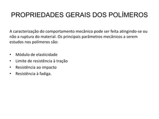PROPRIEDADES GERAIS DOS POLÍMEROS
A caracterização do comportamento mecânico pode ser feita atingindo-se ou
não a ruptura do material. Os principais parâmetros mecânicos a serem
estudos nos polímeros são:
• Módulo de elasticidade
• Limite de resistência à tração
• Resistência ao impacto
• Resistência à fadiga.
 