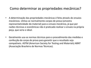 Como determinar as propriedades mecânicas?
• A determinação das propriedades mecânicas é feita através de ensaios
mecânicos. Utiliza-se normalmente corpos de prova (amostra
representatividade do material) para o ensaio mecânico, já que por
razões técnicas e econômicas não é praticado realizar o ensaio na própria
peça, que seria o ideal.
• Geralmente usa-se normas técnicas para o procedimento das medidas e
confecção do corpo de prova para garantir que o resultado seja
compatíveis. ASTM (American Society for Testing and Materials) ABNT
(Associação Brasileira de Normas Técnicas).
 