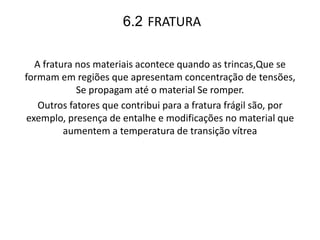 6.2 FRATURA
A fratura nos materiais acontece quando as trincas,Que se
formam em regiões que apresentam concentração de tensões,
Se propagam até o material Se romper.
Outros fatores que contribui para a fratura frágil são, por
exemplo, presença de entalhe e modificações no material que
aumentem a temperatura de transição vítrea
 