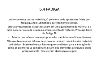 6.4 FADIGA
Asim como nos outros materiais, O polímero pode apresentar falhas por
fadiga quando submetido a carregamentos cíclicos.
Esses carregamentos cíclicos resultam em um aquecimento do material e a
falha pode ser causada devido ao amolecimento do material, Processo típico
da Fadiga 28
• Fatores que influenciam as propriedades mecânicas e aditivos diversos
Não só a temperatura influencia no comportamento mecânico dos materiais
poliméricos. Existem diversos fatores que contribuem para a alteração de
como os polímeros se comportam, Sejam eles elementos estruturais ou de
processamento. Esses seram abordados a seguir;
 