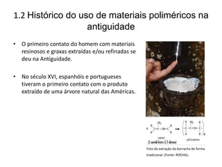 1.2 Histórico do uso de materiais poliméricos na
antiguidade
• O primeiro contato do homem com materiais
resinosos e graxas extraídas e/ou refinadas se
deu na Antiguidade.
• No século XVI, espanhóis e portugueses
tiveram o primeiro contato com o produto
extraído de uma árvore natural das Américas.
Foto da extração da borracha de forma
tradicional. (Fonte: ROCHA).
 