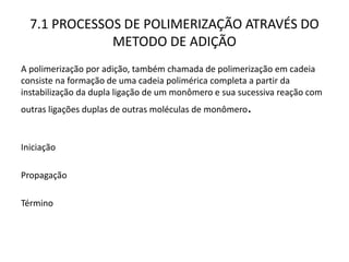 7.1 PROCESSOS DE POLIMERIZAÇÃO ATRAVÉS DO
METODO DE ADIÇÃO
A polimerização por adição, também chamada de polimerização em cadeia
consiste na formação de uma cadeia polimérica completa a partir da
instabilização da dupla ligação de um monômero e sua sucessiva reação com
outras ligações duplas de outras moléculas de monômero.
Iniciação
Propagação
Término
 
