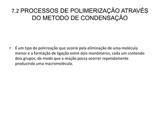 7.2 PROCESSOS DE POLIMERIZAÇÃO ATRAVÉS
DO METODO DE CONDENSAÇÃO
• É um tipo de polirreação que ocorre pela eliminação de uma molécula
menor e a formação de ligação entre dois monômeros, cada um contendo
dois grupos, de modo que a reação possa ocorrer repetidamente
produzindo uma macromolécula.
 