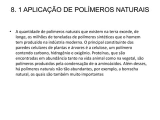 8. 1 APLICAÇÃO DE POLÍMEROS NATURAIS
• A quantidade de polímeros naturais que existem na terra excede, de
longe, os milhões de toneladas de polímeros sintéticos que o homem
tem produzido na indústria moderna. O principal constituinte das
paredes celulares de plantas e árvores é a celulose, um polímero
contendo carbono, hidrogênio e oxigênio. Proteínas, que são
encontradas em abundância tanto na vida animal como na vegetal, são
polímeros produzidos pela condensação de α aminoácidos. Além desses,
há polímeros naturais não tão abundantes, por exemplo, a borracha
natural, os quais são também muito importantes
 