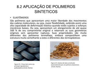 8.2 APLICAÇÃO DE POLIMEROS
SINTETICOS
• ELASTÔMEROS
São polímeros que apresentam uma maior liberdade dos movimentos
das cadeias moleculares, ou seja, maior flexibilidade, exibindo assim uma
alta capacidade de deformação elástica quando estão sujeitos a esforços
mecânicos baixos. Ou seja, apresentam um alongamento de até quase
500 % de seu comprimento original e retornam as suas geometrias
originais sem apresentar rupturas. Suas propriedades são muito
diferentes dos polímeros termofixos, embora compartilhem uma
estrutura muito semelhante a estes e diferentes dos termoplásticos.
Figura 24 -elastico de latex constituido
essencialmente por um polimero elastomero.
.(Fonte: Rocha).
Figura 23 – Pneus tem como seu
principal ingrediente o
polibutadieno.(Fonte: Rocha).
 