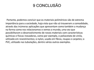 9 CONCLUSÃO
Portanto, podemos concluir que os materiais poliméricos são de extrema
importância para a sociedade, haja vista que não só trouxeram a comodidade,
através das inúmeras aplicações que apresentam como também a mudança
na forma como nos relacionamos e vemos o mundo, uma vez que
possibilitaram o desenvolvimento de novos materiais com características
químicas e físicas inovadoras, como por exemplo, o poliacetato de vinila,
utilizado em revestimentos; o nylon, usado em fibras, roupas e carpetes; o
PVC, utilizado nas tubulações, dentre vários outros exemplos.
 
