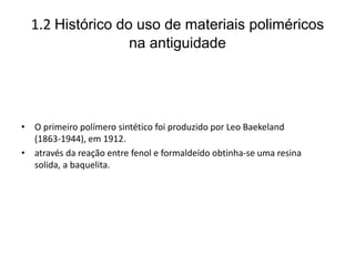 1.2 Histórico do uso de materiais poliméricos
na antiguidade
• O primeiro polímero sintético foi produzido por Leo Baekeland
(1863-1944), em 1912.
• através da reação entre fenol e formaldeído obtinha-se uma resina
solida, a baquelita.
 