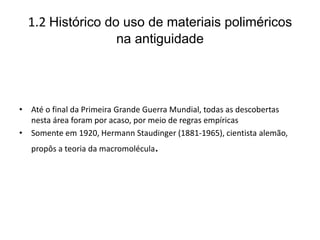 1.2 Histórico do uso de materiais poliméricos
na antiguidade
• Até o final da Primeira Grande Guerra Mundial, todas as descobertas
nesta área foram por acaso, por meio de regras empíricas
• Somente em 1920, Hermann Staudinger (1881-1965), cientista alemão,
propôs a teoria da macromolécula.
 