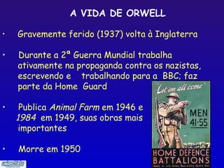 A VIDA DE ORWELL

•   Gravemente ferido (1937) volta à Inglaterra

•   Durante a 2ª Guerra Mundial trabalha
    ativamente na propaganda contra os nazistas,
    escrevendo e trabalhando para a BBC; faz
    parte da Home Guard

•    Publica Animal Farm em 1946 e
    1984 em 1949, suas obras mais
     importantes

•   Morre em 1950
                                              10
 