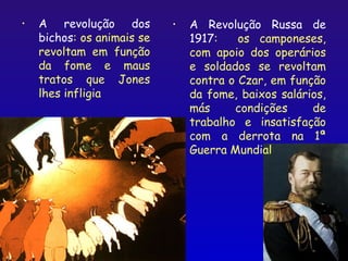 •   A revolução dos         •   A Revolução Russa de
    bichos: os animais se       1917:    os camponeses,
    revoltam em função          com apoio dos operários
    da fome e maus              e soldados se revoltam
    tratos que Jones            contra o Czar, em função
    lhes infligia               da fome, baixos salários,
                                más     condições     de
                                trabalho e insatisfação
                                com a derrota na 1ª
                                Guerra Mundial




                                                    12
 