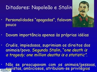 Ditadores: Napoleão e Stalin

•   Personalidades “apagadas”, falavam
    pouco

•   Davam importância apenas às próprias idéias

•   Cruéis, impiedosos, suprimiam os direitos dos
    animais/povo. Segundo Stalin, “one death is
    a tragedy; one million deaths is a statistic”.

•   Não se preocupavam com os animais/pessoas,
    egoístas, ambiciosos, atribuíam-se privilégios
                                               15
 
