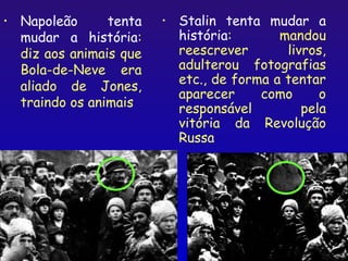 •   Napoleão      tenta   •   Stalin tenta mudar a
    mudar a história:         história:       mandou
    diz aos animais que       reescrever       livros,
    Bola-de-Neve era          adulterou fotografias
                              etc., de forma a tentar
    aliado de Jones,
                              aparecer     como      o
    traindo os animais        responsável         pela
                              vitória da Revolução
                              Russa




                                                  17
 
