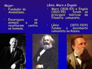 Major:                 Lênin, Marx e Engels:
• Fundador do           • Marx (1818-93) e Engels
   Animalismo.             (1820-95)     foram os
                           principais teóricos da
                           filosofia comunista.
•   Encorajava     os
    animais    a   se
    revoltarem contra   •   Lênin        (1870-1924)
    os homens.              fundou    o    movimento
                            comunista na Rússia.




                                               18
 
