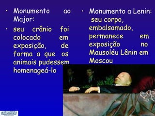 • Monumento      ao   •   Monumento a Lenin:
  Major:                   seu corpo,
• seu crânio foi          embalsamado,
  colocado      em        permanece      em
  exposição,    de        exposição      no
  forma a que os          Mausoléu Lênin em
  animais pudessem        Moscou
  homenageá-lo




                                       19
 