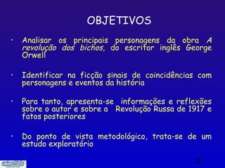 OBJETIVOS
•   Analisar os principais personagens da obra A
    revolução dos bichos, do escritor inglês George
    Orwell

•   Identificar na ficção sinais de coincidências com
    personagens e eventos da história

•   Para tanto, apresenta-se informações e reflexões
    sobre o autor e sobre a Revolução Russa de 1917 e
    fatos posteriores

•   Do ponto de vista metodológico, trata-se de um
    estudo exploratório

                                                 2
 