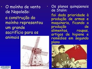 •   O moínho de vento    •   Os planos quinqüenais
    de Napoleão:             de Stalin:
                             foi dada prioridade à
    a construção do          produção de armas e
    moínho representou       maquinaria, ficando a
    um grande                produção           de
                             alimentos,     roupas,
    sacrifício para os       artigos de higiene e
    animais                  remédios em segundo
                             plano




                                              20
 