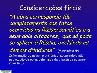 Considerações finais
“A obra corresponde tão
completamente aos fatos
ocorridos na Rússia soviética e a
seus dois ditadores, que só pode
se aplicar à Rússia, excluindo as
demais ditaduras” (Ministério da
Informação do governo britânico, sugerindo a não
publicação da obra, pelo risco de ofensa ao governo
soviético)

                                                  24
 