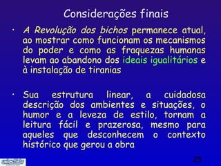 Considerações finais
•   A Revolução dos bichos permanece atual,
    ao mostrar como funcionam os mecanismos
    do poder e como as fraquezas humanas
    levam ao abandono dos ideais igualitários e
    à instalação de tiranias

•   Sua estrutura linear, a cuidadosa
    descrição dos ambientes e situações, o
    humor e a leveza de estilo, tornam a
    leitura fácil e prazerosa, mesmo para
    aqueles que desconhecem o contexto
    histórico que gerou a obra
                                           25
 