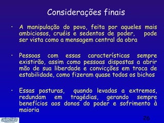 Considerações finais
•   A manipulação do povo, feita por aqueles mais
    ambiciosos, cruéis e sedentos de poder,   pode
    ser vista como a mensagem central da obra

•   Pessoas com essas características sempre
    existirão, assim como pessoas dispostas a abrir
    mão de sua liberdade e convicções em troca de
    estabilidade, como fizeram quase todos os bichos

•   Essas posturas,   quando levadas a extremos,
    redundam em tragédias, gerando sempre
    benefícios aos donos do poder e sofrimento à
    maioria
                                               26
 
