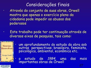 Considerações finais
•   Através do conjunto de suas obras, Orwell
    mostra que apenas o exercício pleno da
    cidadania pode impedir os abusos dos
    poderosos

•   Este trabalho pode ter continuação através de
    diversos eixos de pesquisa, tais como:

       •   um aprofundamento do estudo da obra sob
           outras perspectivas: brasileira, feminista,
           psicológica, ambiental, econômica etc.

       •   o estudo de 1984, uma           das   mais
           importantes obras de Orwell
                                                 27
 