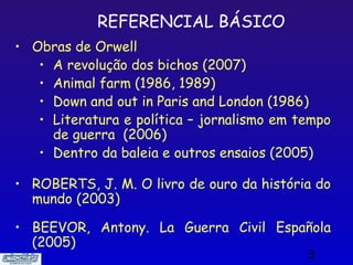 REFERENCIAL BÁSICO
• Obras de Orwell
   • A revolução dos bichos (2007)
   • Animal farm (1986, 1989)
   • Down and out in Paris and London (1986)
   • Literatura e política – jornalismo em tempo
     de guerra (2006)
   • Dentro da baleia e outros ensaios (2005)

• ROBERTS, J. M. O livro de ouro da história do
  mundo (2003)

• BEEVOR, Antony. La Guerra Civil Española
  (2005)
                                            3
 