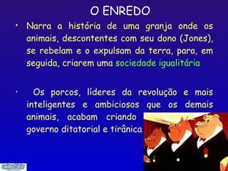 O ENREDO
•   Narra a história de uma granja onde os
    animais, descontentes com seu dono (Jones),
    se rebelam e o expulsam da terra, para, em
    seguida, criarem uma sociedade igualitária


•     Os porcos, líderes da revolução e mais
    inteligentes e ambiciosos que os demais
    animais, acabam criando uma forma de
    governo ditatorial e tirânica


                                           4
 