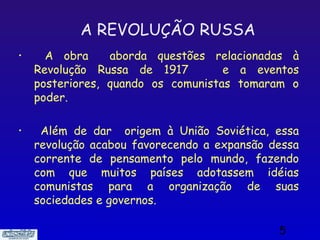 A REVOLUÇÃO RUSSA
•     A obra     aborda questões relacionadas à
    Revolução Russa de 1917         e a eventos
    posteriores, quando os comunistas tomaram o
    poder.

•    Além de dar origem à União Soviética, essa
    revolução acabou favorecendo a expansão dessa
    corrente de pensamento pelo mundo, fazendo
    com que muitos países adotassem idéias
    comunistas para a organização de suas
    sociedades e governos.

                                             5
 