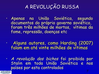 A REVOLUÇÃO RUSSA

•   Apenas na União Soviética, segundo
    documentos do próprio governo soviético,
    foram três milhões de mortos, vítimas da
    fome, repressão, doenças etc

•    Alguns autores, como Harding (2007)
    falam em até vinte milhões de vítimas

•   A revolução dos bichos foi proibida por
    Stalin em toda União Soviética e nos
    países por esta controlados
                                        7
 