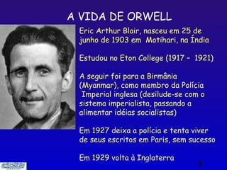 A VIDA DE ORWELL
 Eric Arthur Blair, nasceu em 25 de
 junho de 1903 em Motihari, na Índia

 Estudou no Eton College (1917 – 1921)

 A seguir foi para a Birmânia
 (Myanmar), como membro da Polícia
  Imperial inglesa (desilude-se com o
 sistema imperialista, passando a
 alimentar idéias socialistas)

 Em 1927 deixa a polícia e tenta viver
 de seus escritos em Paris, sem sucesso

 Em 1929 volta à Inglaterra
                                   8
 