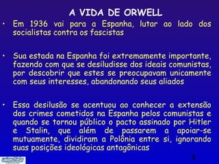 A VIDA DE ORWELL
• Em 1936 vai para a Espanha, lutar ao lado dos
  socialistas contra os fascistas

• Sua estada na Espanha foi extremamente importante,
  fazendo com que se desiludisse dos ideais comunistas,
  por descobrir que estes se preocupavam unicamente
  com seus interesses, abandonando seus aliados

• Essa desilusão se acentuou ao conhecer a extensão
  dos crimes cometidos na Espanha pelos comunistas e
  quando se tornou público o pacto assinado por Hitler
  e Stalin, que além de passarem a apoiar-se
  mutuamente, dividiram a Polônia entre si, ignorando
  suas posições ideológicas antagônicas
                                                 9
 