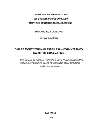 UNIVERSIDADE ANHEMBI MORUMBI
BSP BUSINESS SCHOOL SÃO PAULO
MASTER EM GESTÃO DE MARCAS / BRANDING
PAOLA ROTELLA CAMPANARI
ARTIGO CIENTÍFICO
GUIA DE SOBREVIVÊNCIA NA TURBULÊNCIA DO UNIVERSO DO
MARKETING E DAS MARCAS
UMA EDIÇÃO DE TEORIAS, PRÁTICAS E OBSERVAÇÕES ESSENCIAIS
PARA CONSTRUÇÃO DE VALOR DE MARCA NO ATUAL MERCADO
DINÂMICO E MUTANTE.
SÃO PAULO
2013
 