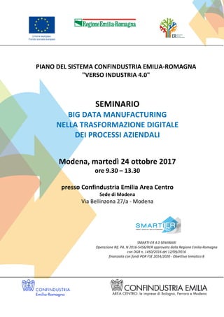 PIANO DEL SISTEMA CONFINDUSTRIA EMILIA-ROMAGNA
"VERSO INDUSTRIA 4.0"
SEMINARIO
BIG DATA MANUFACTURING
NELLA TRASFORMAZIONE DIGITALE
DEI PROCESSI AZIENDALI
Modena, martedì 24 ottobre 2017
ore 9.30 – 13.30
presso Confindustria Emilia Area Centro
Sede di Modena
Via Bellinzona 27/a - Modena
SMARTI-ER 4.0 SEMINARI
Operazione Rif. PA. N 2016-5456/RER approvata dalla Regione Emilia-Romagna
con DGR n. 1450/2016 del 12/09/2016
finanziata con fondi POR FSE 2014/2020 - Obiettivo tematico 8
 